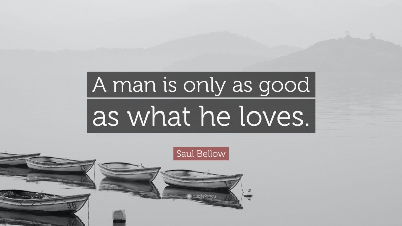 Saul Bellow Quote: “A man is only as good as what he loves.”