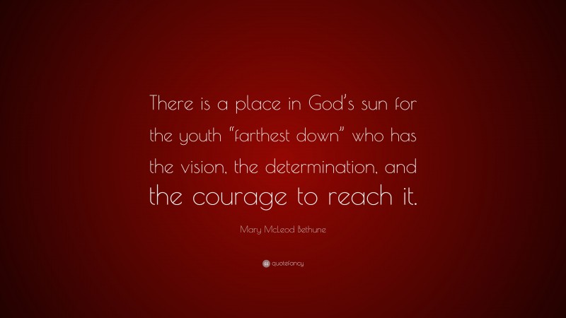 Mary McLeod Bethune Quote: “There is a place in God’s sun for the youth “farthest down” who has the vision, the determination, and the courage to reach it.”