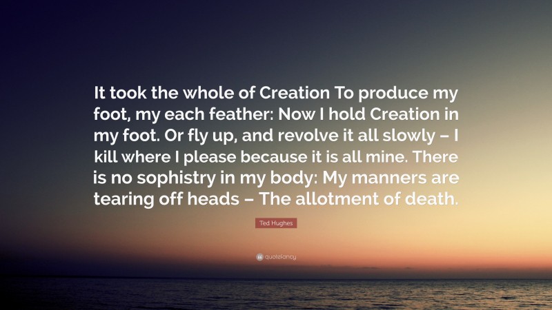 Ted Hughes Quote: “It took the whole of Creation To produce my foot, my each feather: Now I hold Creation in my foot. Or fly up, and revolve it all slowly – I kill where I please because it is all mine. There is no sophistry in my body: My manners are tearing off heads – The allotment of death.”