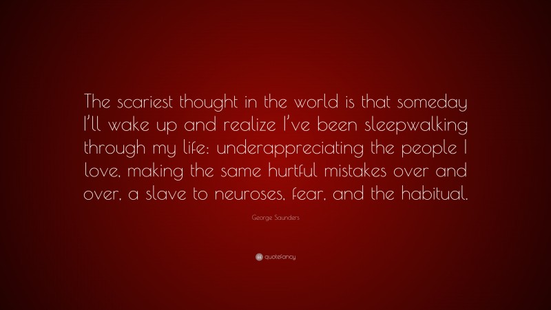 George Saunders Quote: “The scariest thought in the world is that someday I’ll wake up and realize I’ve been sleepwalking through my life: underappreciating the people I love, making the same hurtful mistakes over and over, a slave to neuroses, fear, and the habitual.”