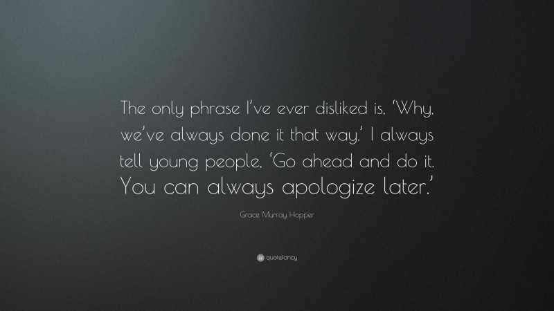 Grace Murray Hopper Quote: “The only phrase I’ve ever disliked is, ‘Why, we’ve always done it that way.’ I always tell young people, ‘Go ahead and do it. You can always apologize later.’”