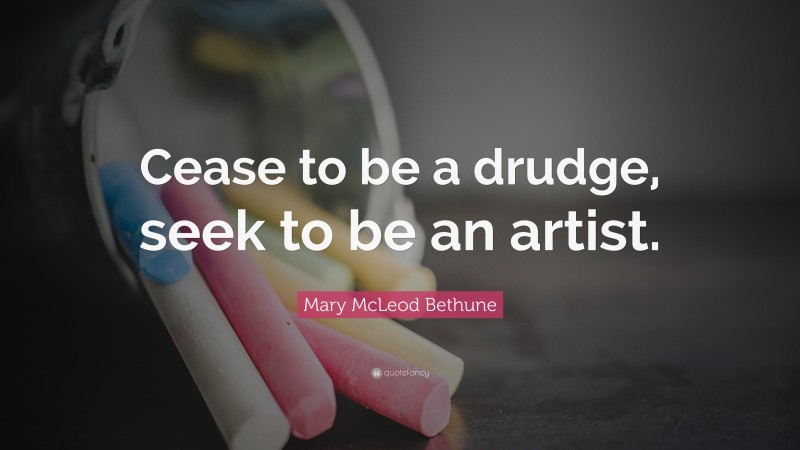 Mary McLeod Bethune Quote: “Cease to be a drudge, seek to be an artist.”