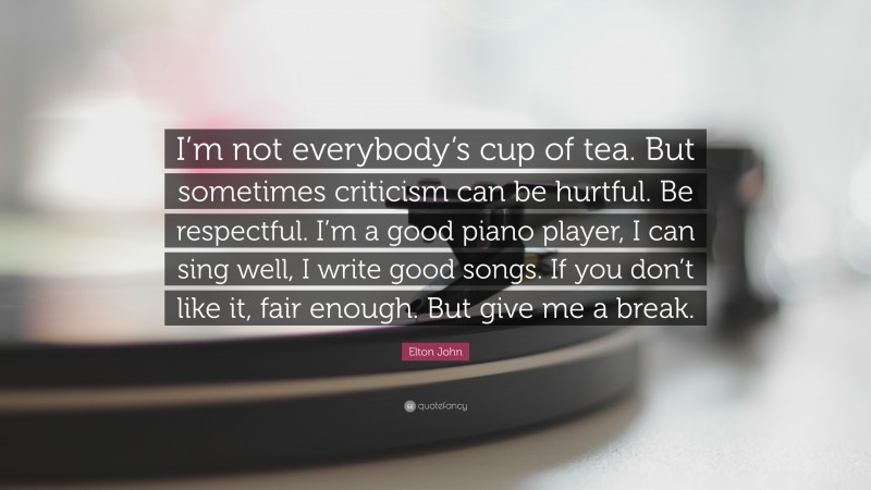 Elton John Quote: “I’m not everybody’s cup of tea. But sometimes criticism can be hurtful. Be respectful. I’m a good piano player, I can sing well, I write good songs. If you don’t like it, fair enough. But give me a break.”