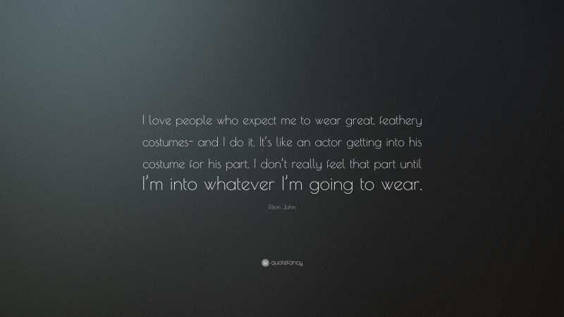 Elton John Quote: “I love people who expect me to wear great, feathery costumes- and I do it. It’s like an actor getting into his costume for his part. I don’t really feel that part until I’m into whatever I’m going to wear.”