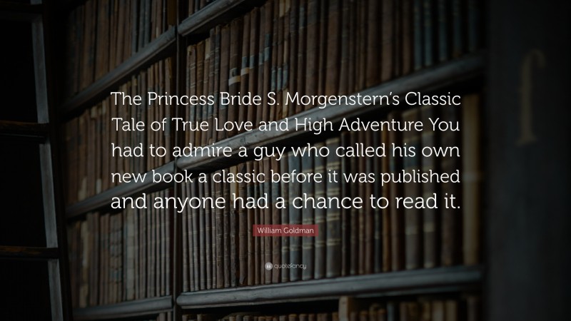 William Goldman Quote: “The Princess Bride S. Morgenstern’s Classic Tale of True Love and High Adventure You had to admire a guy who called his own new book a classic before it was published and anyone had a chance to read it.”