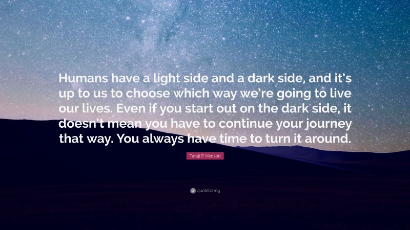 Taraji P. Henson Quote: “Humans have a light side and a dark side, and it’s up to us to choose which way we’re going to live our lives. Even if you start out on the dark side, it doesn’t mean you have to continue your journey that way. You always have time to turn it around.”