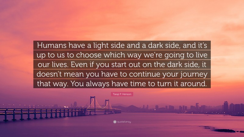Taraji P. Henson Quote: “Humans have a light side and a dark side, and it’s up to us to choose which way we’re going to live our lives. Even if you start out on the dark side, it doesn’t mean you have to continue your journey that way. You always have time to turn it around.”