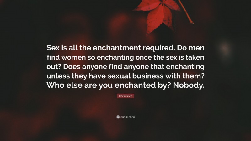 Philip Roth Quote: “Sex is all the enchantment required. Do men find women so enchanting once the sex is taken out? Does anyone find anyone that enchanting unless they have sexual business with them? Who else are you enchanted by? Nobody.”