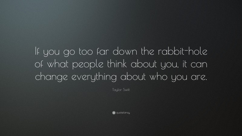 Taylor Swift Quote: “If you go too far down the rabbit-hole of what people think about you, it can change everything about who you are.”