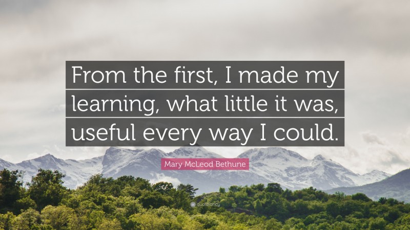 Mary McLeod Bethune Quote: “From the first, I made my learning, what little it was, useful every way I could.”