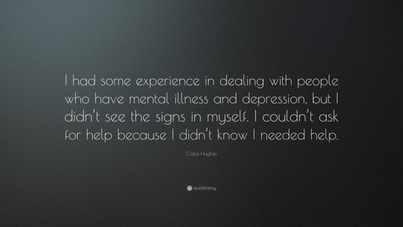 Clara Hughes Quote: “I had some experience in dealing with people who have mental illness and depression, but I didn’t see the signs in myself. I couldn’t ask for help because I didn’t know I needed help.”