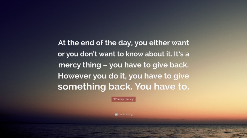 Thierry Henry Quote: “At the end of the day, you either want or you don’t want to know about it. It’s a mercy thing – you have to give back. However you do it, you have to give something back. You have to.”