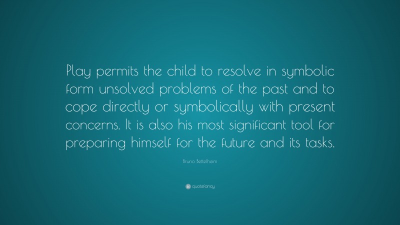 Bruno Bettelheim Quote: “Play permits the child to resolve in symbolic form unsolved problems of the past and to cope directly or symbolically with present concerns. It is also his most significant tool for preparing himself for the future and its tasks.”