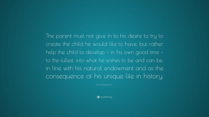 Bruno Bettelheim Quote: “The parent must not give in to his desire to try to create the child he would like to have, but rather help the child to develop – in his own good time – to the fullest, into what he wishes to be and can be, in line with his natural endowment and as the consequence of his unique life in history.”