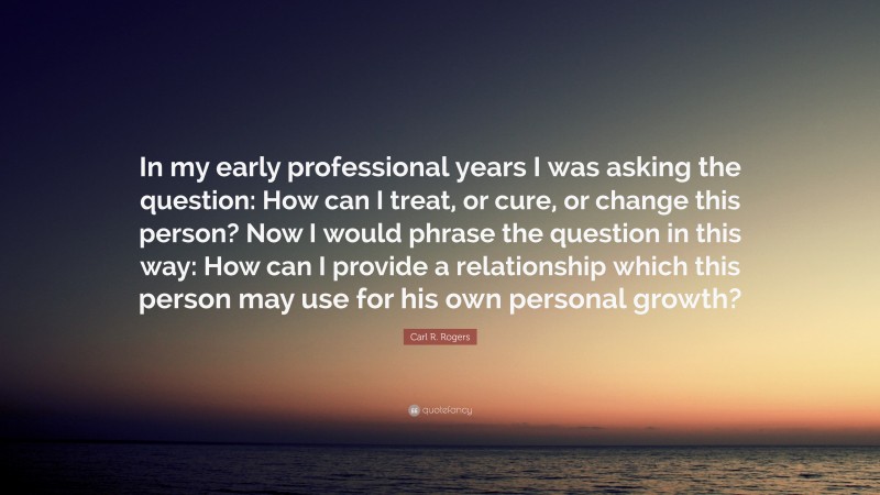 Carl R. Rogers Quote: “In my early professional years I was asking the question: How can I treat, or cure, or change this person? Now I would phrase the question in this way: How can I provide a relationship which this person may use for his own personal growth?”