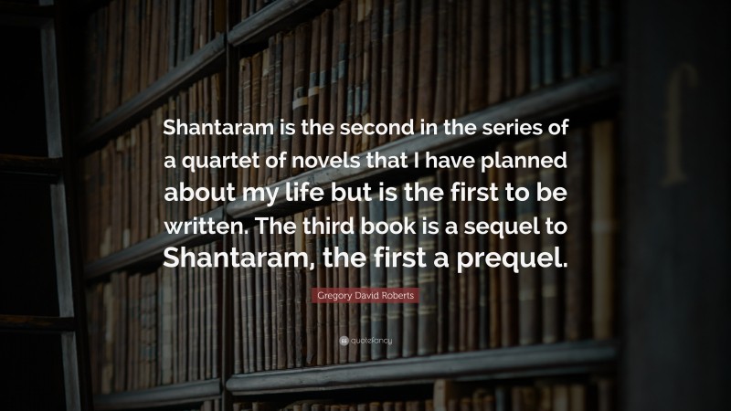 Gregory David Roberts Quote: “Shantaram is the second in the series of a quartet of novels that I have planned about my life but is the first to be written. The third book is a sequel to Shantaram, the first a prequel.”