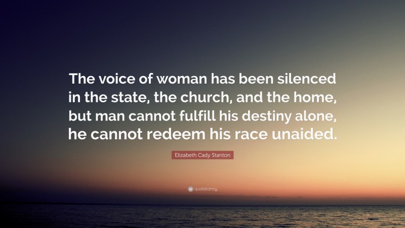 Elizabeth Cady Stanton Quote: “The voice of woman has been silenced in the state, the church, and the home, but man cannot fulfill his destiny alone, he cannot redeem his race unaided.”