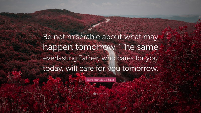 Saint Francis de Sales Quote: “Be not miserable about what may happen tomorrow. The same everlasting Father, who cares for you today, will care for you tomorrow.”