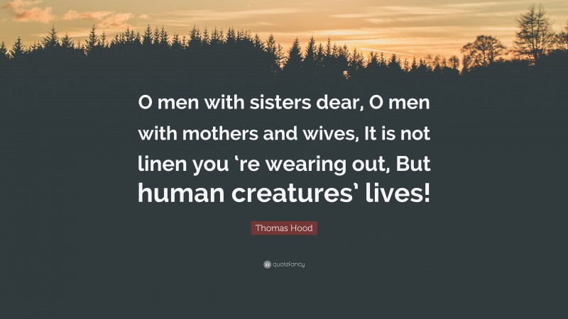 Thomas Hood Quote: “O men with sisters dear, O men with mothers and wives, It is not linen you ‘re wearing out, But human creatures’ lives!”