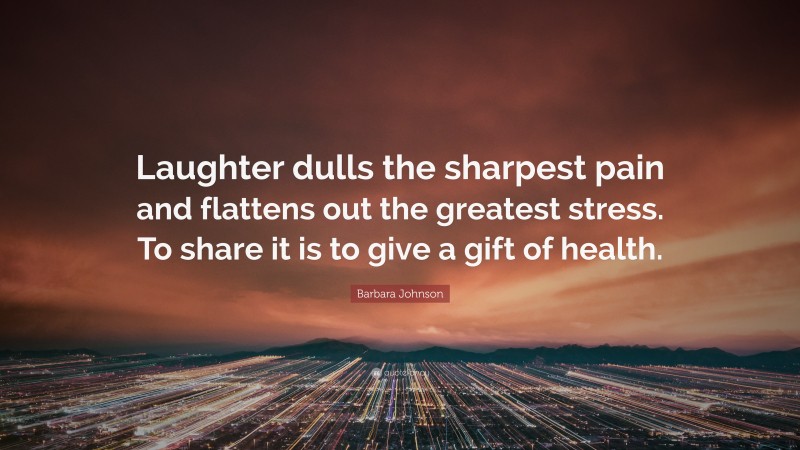 Barbara Johnson Quote: “Laughter dulls the sharpest pain and flattens out the greatest stress. To share it is to give a gift of health.”