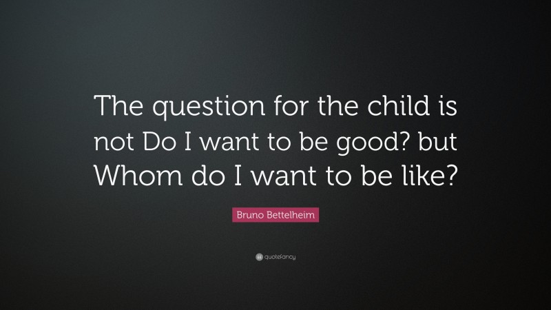 Bruno Bettelheim Quote: “The question for the child is not Do I want to be good? but Whom do I want to be like?”