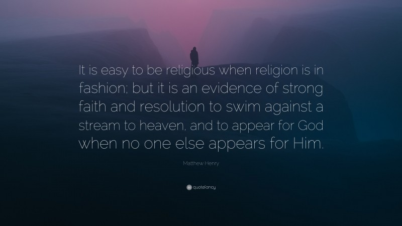 Matthew Henry Quote: “It is easy to be religious when religion is in fashion; but it is an evidence of strong faith and resolution to swim against a stream to heaven, and to appear for God when no one else appears for Him.”