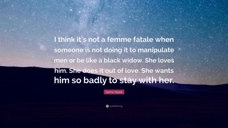 Salma Hayek Quote: “I think it’s not a femme fatale when someone is not doing it to manipulate men or be like a black widow. She loves him. She does it out of love. She wants him so badly to stay with her.”