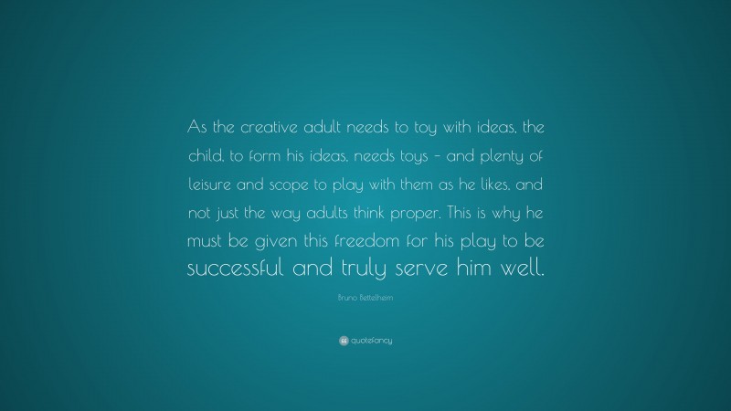 Bruno Bettelheim Quote: “As the creative adult needs to toy with ideas, the child, to form his ideas, needs toys – and plenty of leisure and scope to play with them as he likes, and not just the way adults think proper. This is why he must be given this freedom for his play to be successful and truly serve him well.”