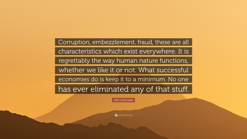 Alan Greenspan Quote: “Corruption, embezzlement, fraud, these are all characteristics which exist everywhere. It is regrettably the way human nature functions, whether we like it or not. What successful economies do is keep it to a minimum. No one has ever eliminated any of that stuff.”