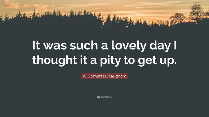 W. Somerset Maugham Quote: “It was such a lovely day I thought it a pity to get up.”