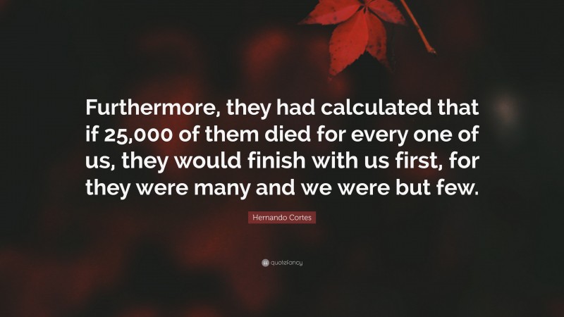 Hernando Cortes Quote: “Furthermore, they had calculated that if 25,000 of them died for every one of us, they would finish with us first, for they were many and we were but few.”