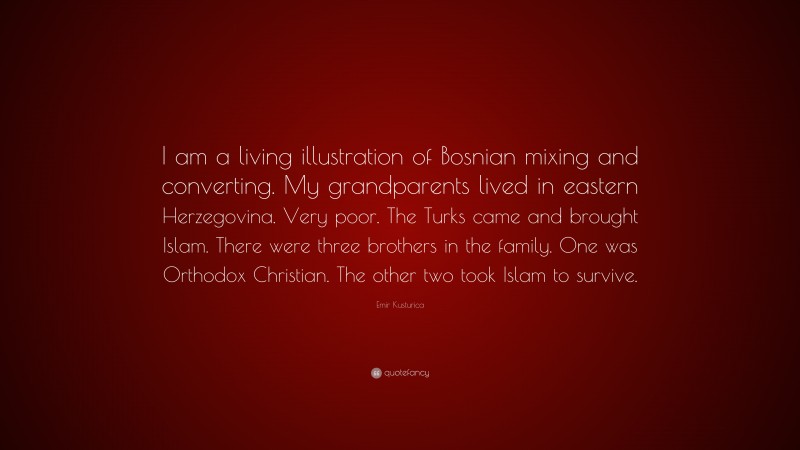 Emir Kusturica Quote: “I am a living illustration of Bosnian mixing and converting. My grandparents lived in eastern Herzegovina. Very poor. The Turks came and brought Islam. There were three brothers in the family. One was Orthodox Christian. The other two took Islam to survive.”