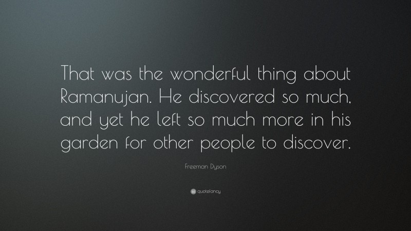 Freeman Dyson Quote: “That was the wonderful thing about Ramanujan. He discovered so much, and yet he left so much more in his garden for other people to discover.”