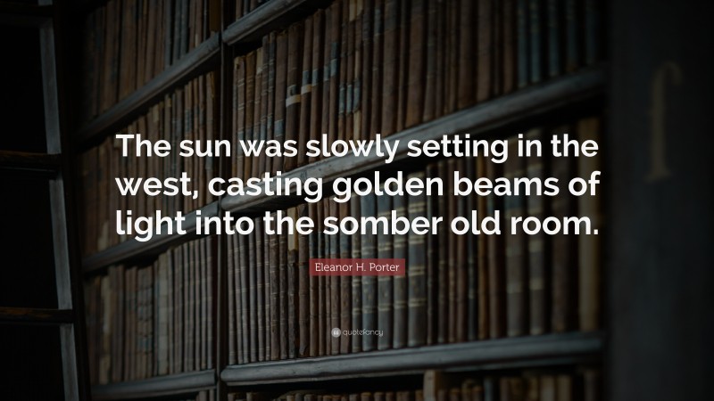 Eleanor H. Porter Quote: “The sun was slowly setting in the west, casting golden beams of light into the somber old room.”
