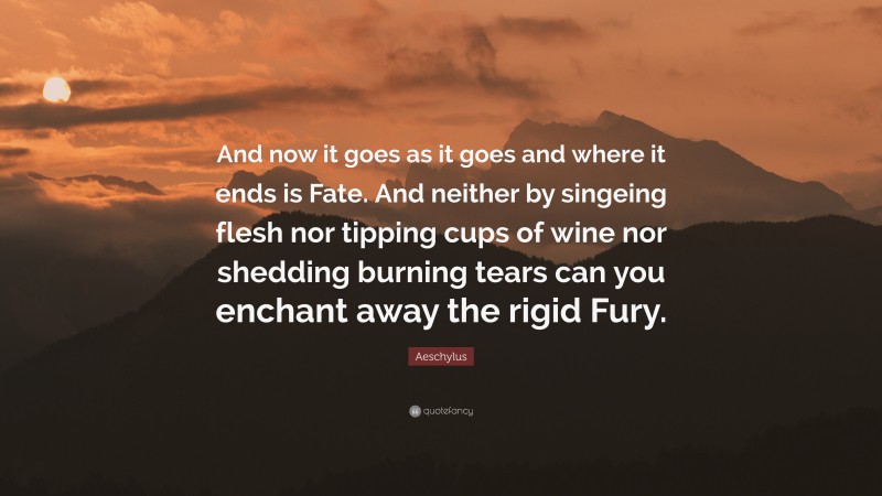 Aeschylus Quote: “And now it goes as it goes and where it ends is Fate. And neither by singeing flesh nor tipping cups of wine nor shedding burning tears can you enchant away the rigid Fury.”