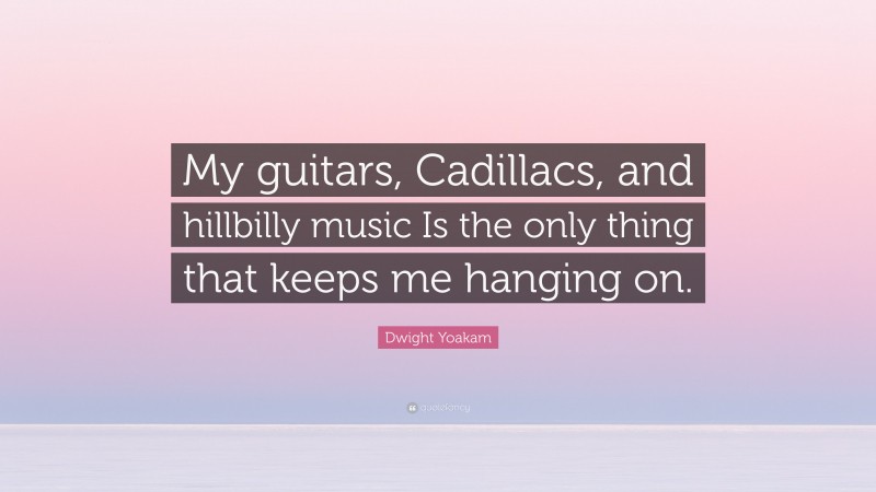 Dwight Yoakam Quote: “My guitars, Cadillacs, and hillbilly music Is the only thing that keeps me hanging on.”