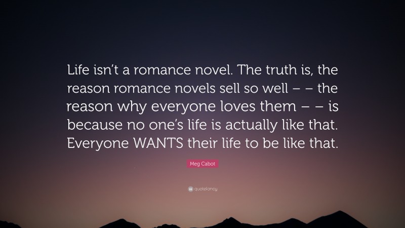 Meg Cabot Quote: “Life isn’t a romance novel. The truth is, the reason romance novels sell so well – – the reason why everyone loves them – – is because no one’s life is actually like that. Everyone WANTS their life to be like that.”
