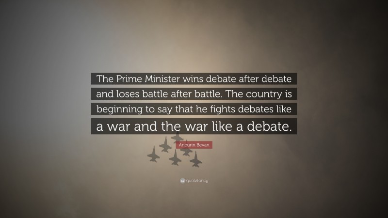 Aneurin Bevan Quote: “The Prime Minister wins debate after debate and loses battle after battle. The country is beginning to say that he fights debates like a war and the war like a debate.”