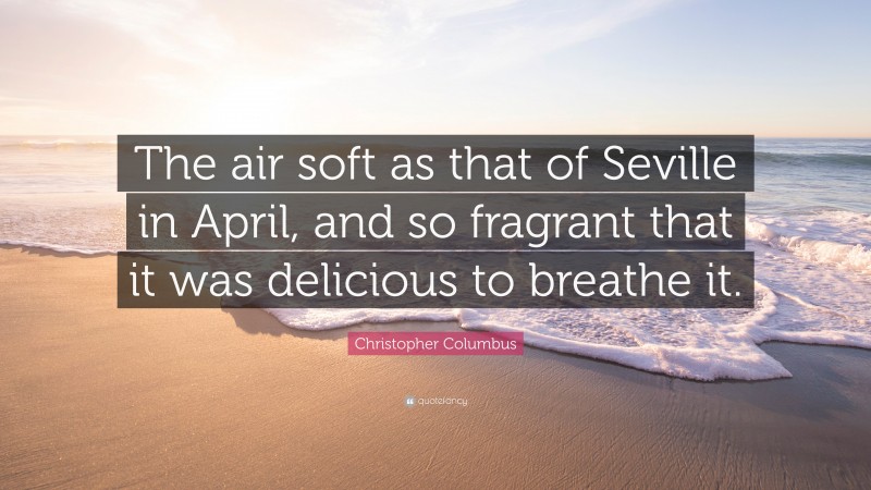 Christopher Columbus Quote: “The air soft as that of Seville in April, and so fragrant that it was delicious to breathe it.”