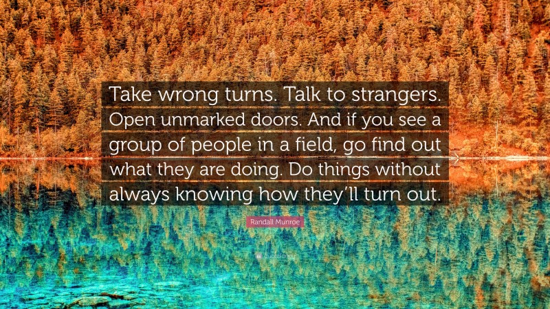Randall Munroe Quote: “Take wrong turns. Talk to strangers. Open unmarked doors. And if you see a group of people in a field, go find out what they are doing. Do things without always knowing how they’ll turn out.”