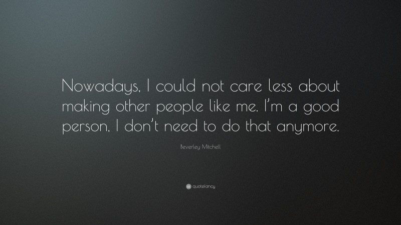 Beverley Mitchell Quote: “Nowadays, I could not care less about making other people like me. I’m a good person, I don’t need to do that anymore.”
