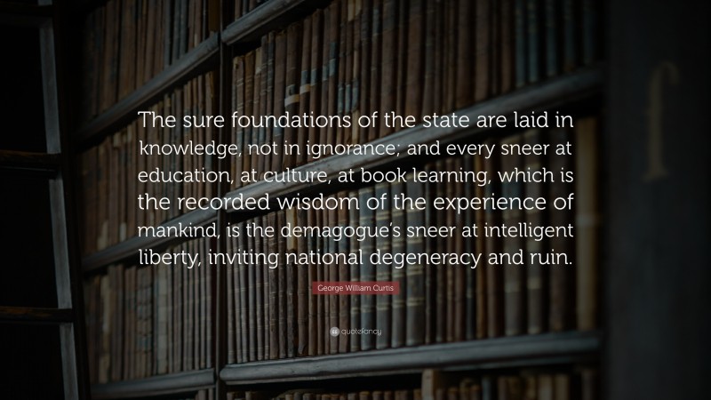 George William Curtis Quote: “The sure foundations of the state are laid in knowledge, not in ignorance; and every sneer at education, at culture, at book learning, which is the recorded wisdom of the experience of mankind, is the demagogue’s sneer at intelligent liberty, inviting national degeneracy and ruin.”