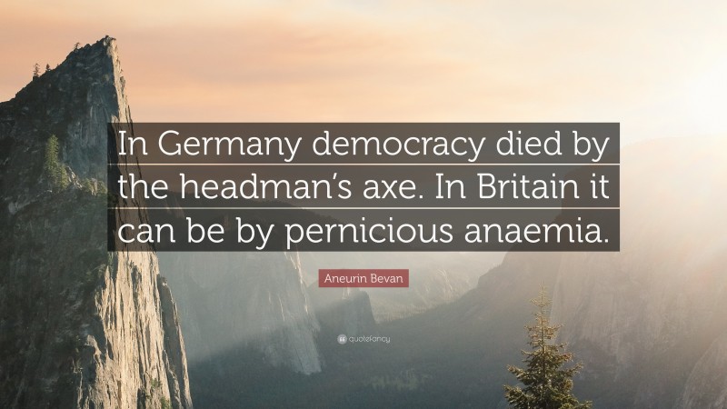 Aneurin Bevan Quote: “In Germany democracy died by the headman’s axe. In Britain it can be by pernicious anaemia.”