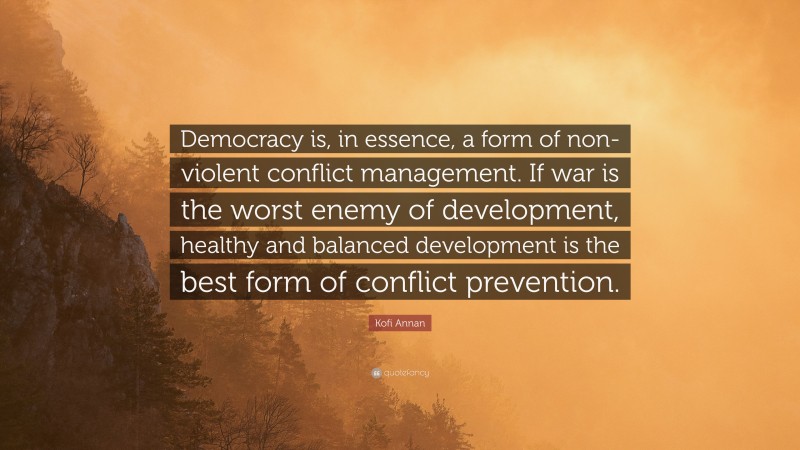 Kofi Annan Quote: “Democracy is, in essence, a form of non-violent conflict management. If war is the worst enemy of development, healthy and balanced development is the best form of conflict prevention.”