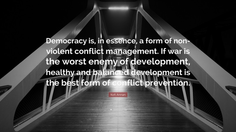 Kofi Annan Quote: “Democracy is, in essence, a form of non-violent conflict management. If war is the worst enemy of development, healthy and balanced development is the best form of conflict prevention.”