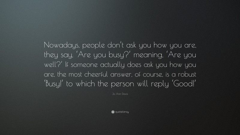 Jo Ann Davis Quote: “Nowadays, people don’t ask you how you are, they say, ‘Are you busy?’ meaning, ‘Are you well?’ If someone actually does ask you how you are, the most cheerful answer, of course, is a robust ‘Busy!’ to which the person will reply ‘Good!’”