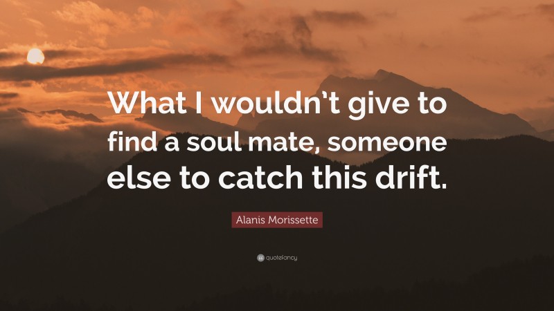 Alanis Morissette Quote: “What I wouldn’t give to find a soul mate, someone else to catch this drift.”