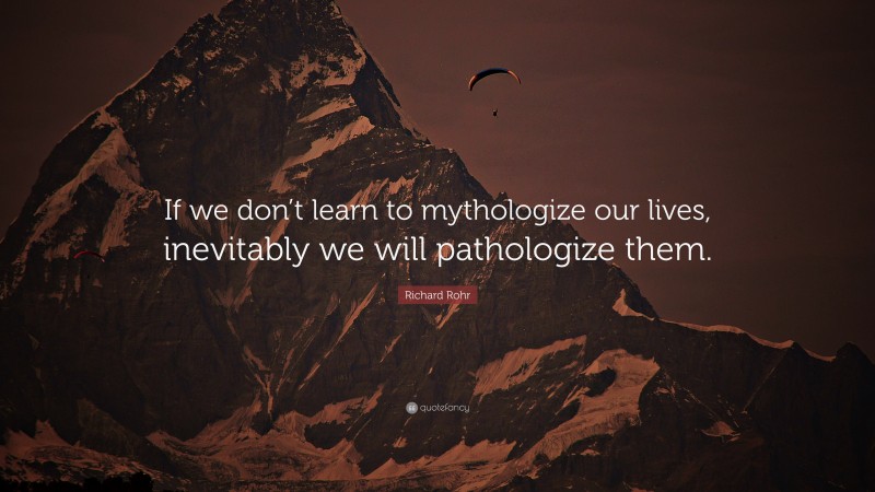 Richard Rohr Quote: “If we don’t learn to mythologize our lives, inevitably we will pathologize them.”