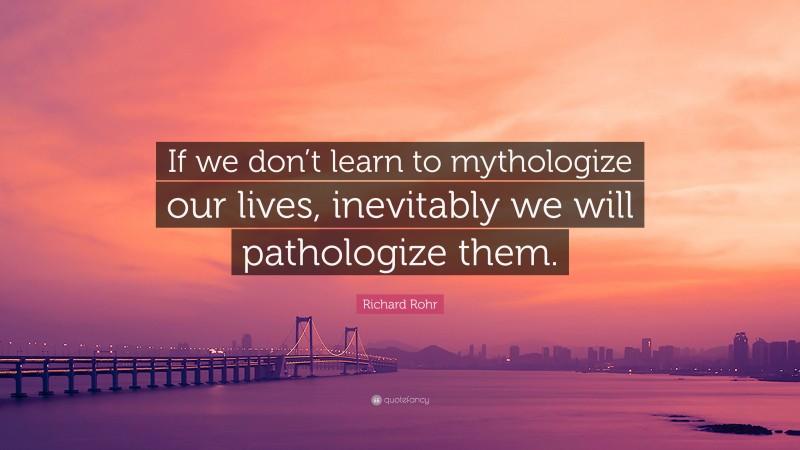 Richard Rohr Quote: “If we don’t learn to mythologize our lives, inevitably we will pathologize them.”