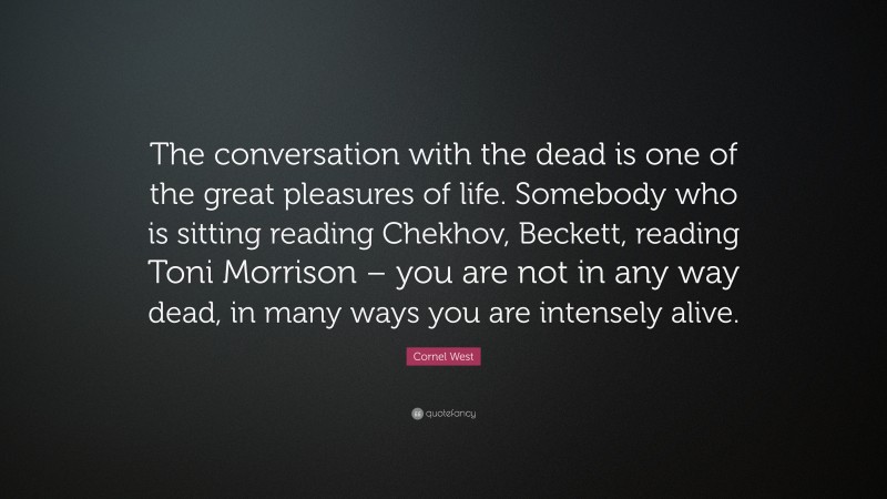 Cornel West Quote: “The conversation with the dead is one of the great pleasures of life. Somebody who is sitting reading Chekhov, Beckett, reading Toni Morrison – you are not in any way dead, in many ways you are intensely alive.”